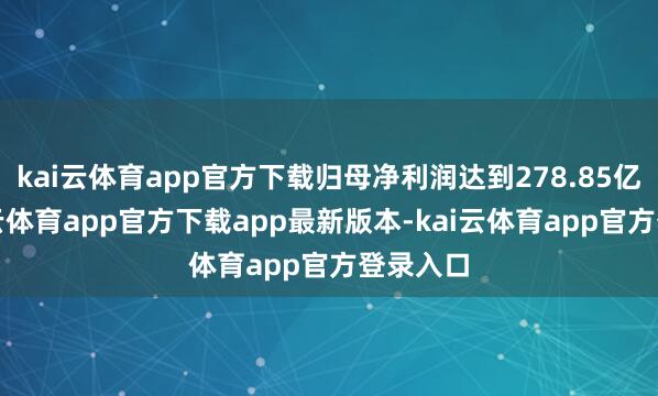 kai云体育app官方下载归母净利润达到278.85亿元-kai云体育app官方下载app最新版本-kai云体育app官方登录入口