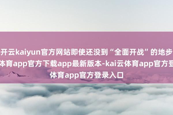 开云kaiyun官方网站即使还没到“全面开战”的地步-kai云体育app官方下载app最新版本-kai云体育app官方登录入口