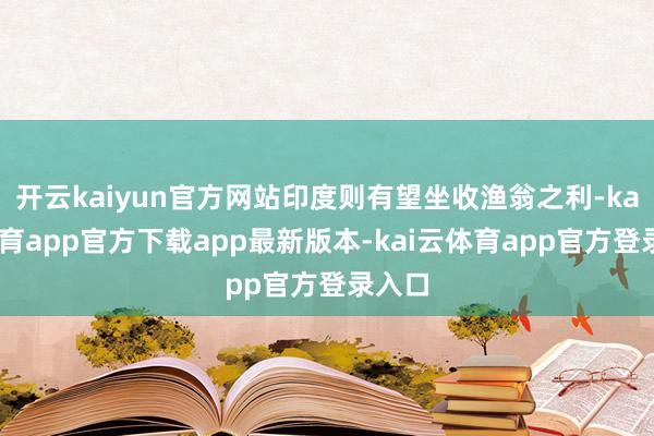 开云kaiyun官方网站印度则有望坐收渔翁之利-kai云体育app官方下载app最新版本-kai云体育app官方登录入口