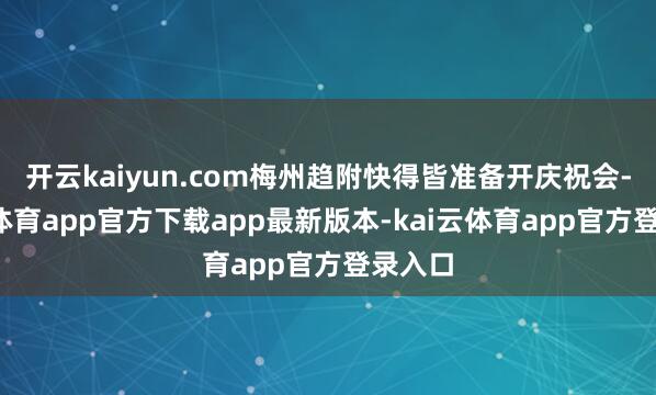 开云kaiyun.com梅州趋附快得皆准备开庆祝会-kai云体育app官方下载app最新版本-kai云体育app官方登录入口