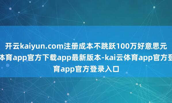 开云kaiyun.com注册成本不跳跃100万好意思元-kai云体育app官方下载app最新版本-kai云体育app官方登录入口